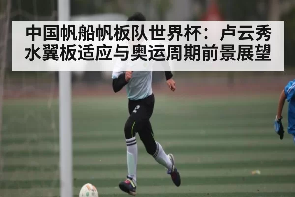 中国帆船帆板队世界杯：卢云秀水翼板适应与奥运周期前景展望（fanyadianjing）