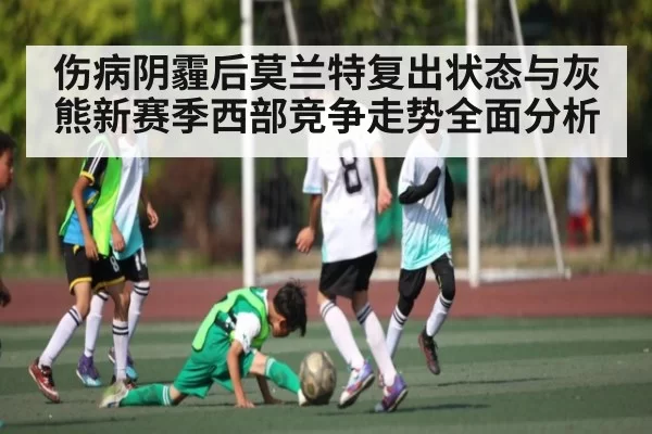 伤病阴霾后莫兰特复出状态与灰熊新赛季西部竞争走势全面分析（fanyadianjing）